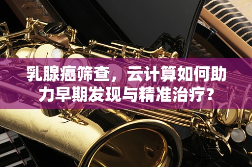乳腺癌筛查，云计算如何助力早期发现与精准治疗？