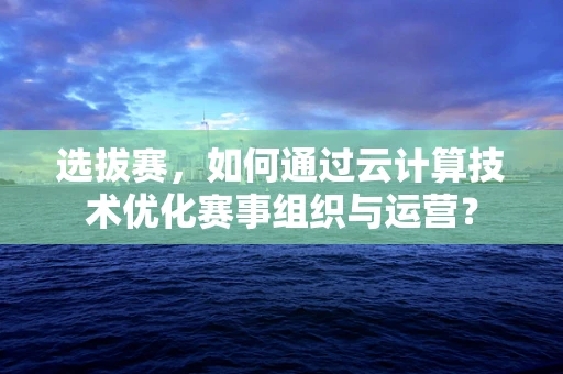 选拔赛，如何通过云计算技术优化赛事组织与运营？