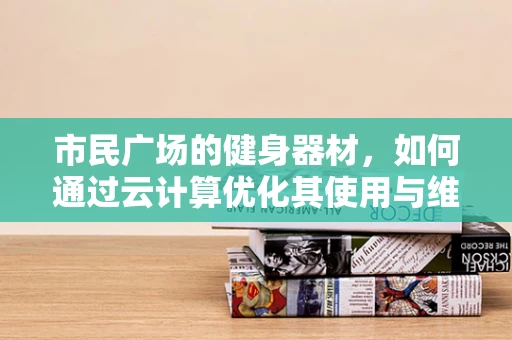 市民广场的健身器材，如何通过云计算优化其使用与维护？