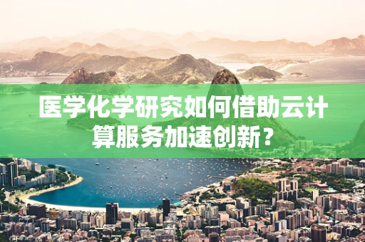 医学化学研究如何借助云计算服务加速创新？