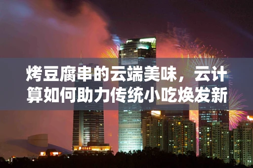 烤豆腐串的云端美味，云计算如何助力传统小吃焕发新活力？