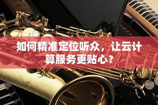 如何精准定位听众，让云计算服务更贴心？