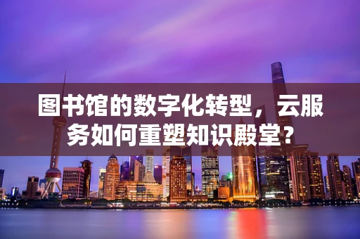 图书馆的数字化转型，云服务如何重塑知识殿堂？
