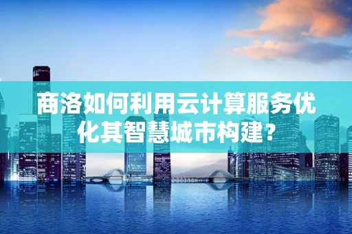 商洛如何利用云计算服务优化其智慧城市构建？