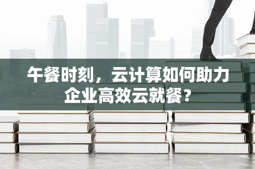 午餐时刻，云计算如何助力企业高效云就餐？