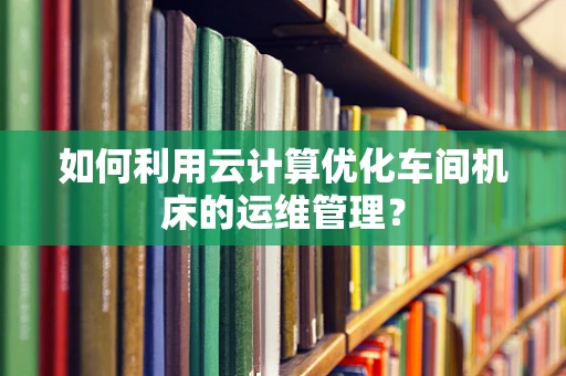 如何利用云计算优化车间机床的运维管理？