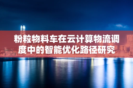 粉粒物料车在云计算物流调度中的智能优化路径研究