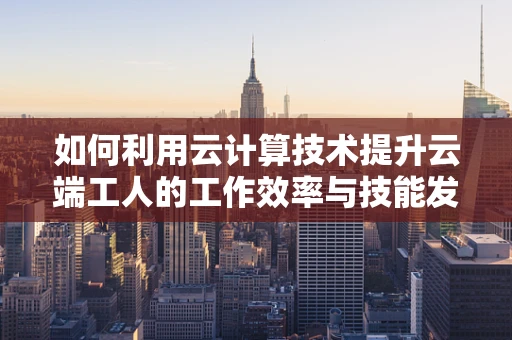 如何利用云计算技术提升云端工人的工作效率与技能发展？