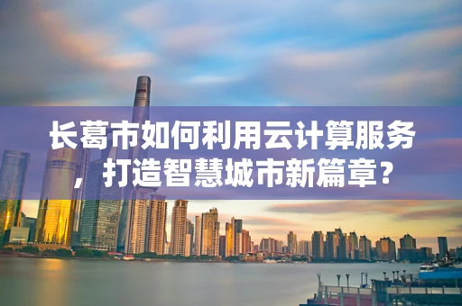 长葛市如何利用云计算服务，打造智慧城市新篇章？