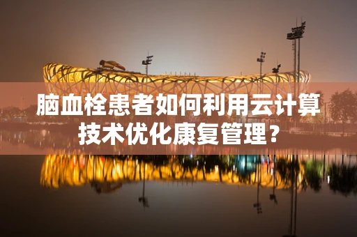 脑血栓患者如何利用云计算技术优化康复管理？