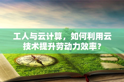 工人与云计算，如何利用云技术提升劳动力效率？