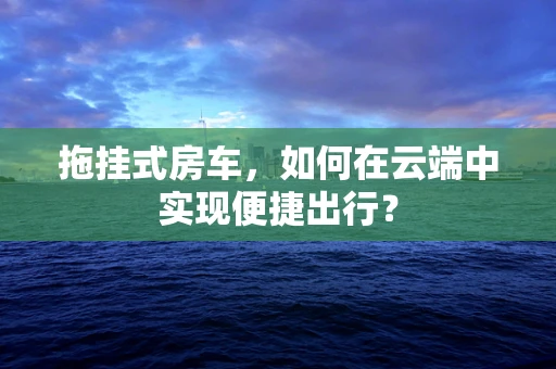 拖挂式房车，如何在云端中实现便捷出行？
