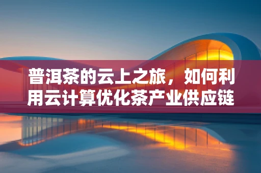 普洱茶的云上之旅，如何利用云计算优化茶产业供应链管理？