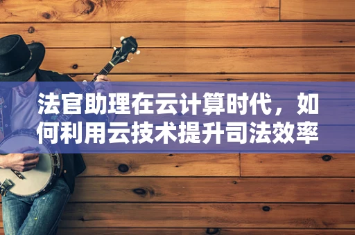 法官助理在云计算时代，如何利用云技术提升司法效率与公正？