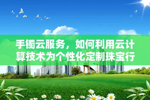 手镯云服务，如何利用云计算技术为个性化定制珠宝行业带来创新？
