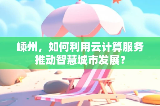 嵊州，如何利用云计算服务推动智慧城市发展？