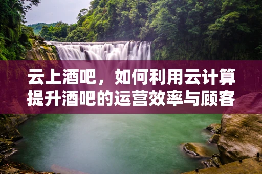 云上酒吧，如何利用云计算提升酒吧的运营效率与顾客体验？