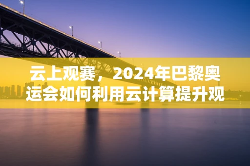 云上观赛，2024年巴黎奥运会如何利用云计算提升观赛体验？