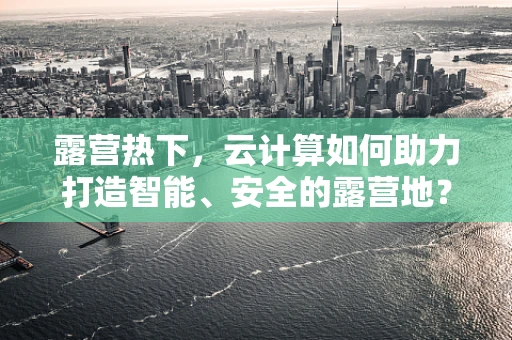 露营热下，云计算如何助力打造智能、安全的露营地？