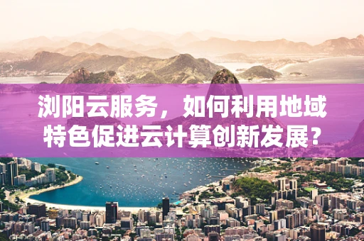 浏阳云服务，如何利用地域特色促进云计算创新发展？