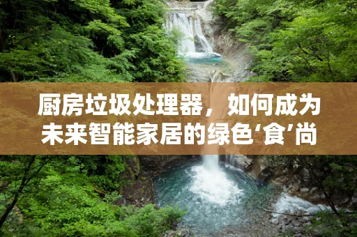 厨房垃圾处理器，如何成为未来智能家居的绿色‘食’尚选择？