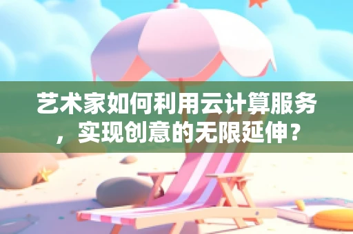 艺术家如何利用云计算服务，实现创意的无限延伸？