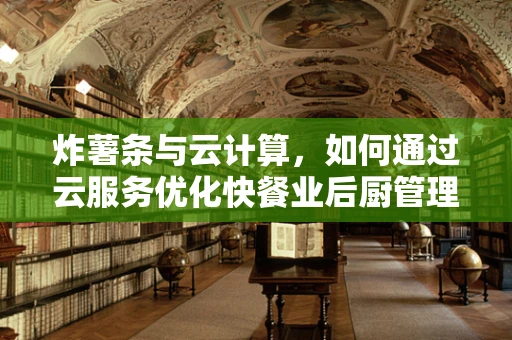 炸薯条与云计算，如何通过云服务优化快餐业后厨管理？