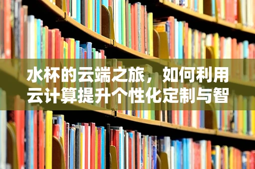 水杯的云端之旅，如何利用云计算提升个性化定制与智能管理？