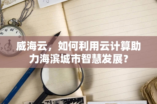 威海云，如何利用云计算助力海滨城市智慧发展？