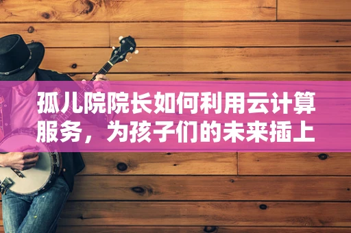 孤儿院院长如何利用云计算服务，为孩子们的未来插上翅膀？
