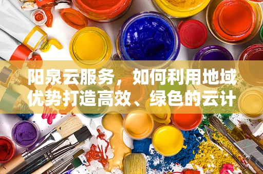 阳泉云服务，如何利用地域优势打造高效、绿色的云计算解决方案？