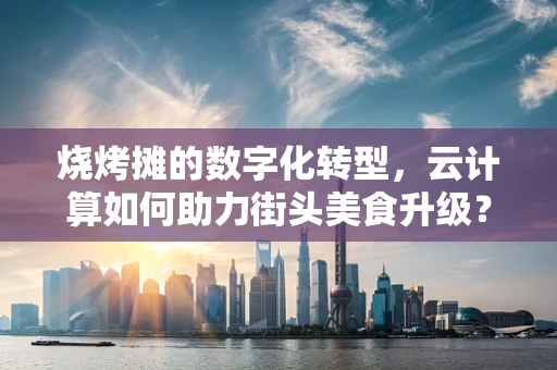 烧烤摊的数字化转型，云计算如何助力街头美食升级？