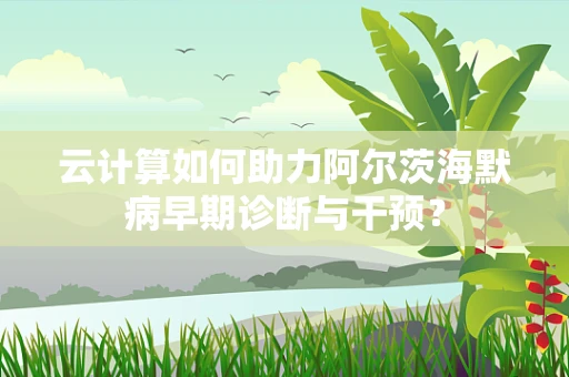 云计算如何助力阿尔茨海默病早期诊断与干预？