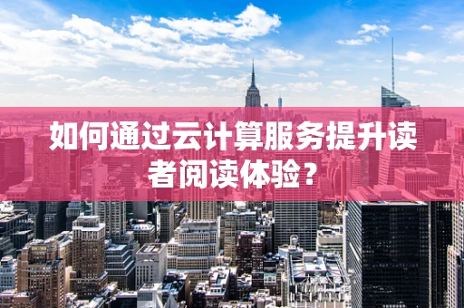 如何通过云计算服务提升读者阅读体验？