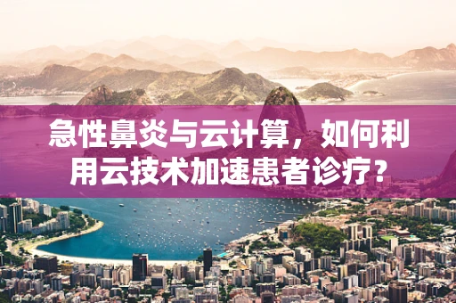 急性鼻炎与云计算，如何利用云技术加速患者诊疗？