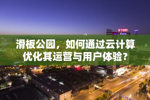 滑板公园，如何通过云计算优化其运营与用户体验？