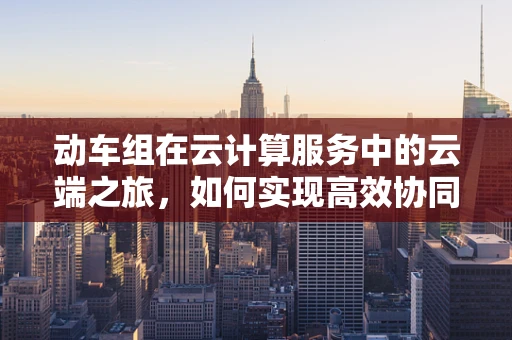 动车组在云计算服务中的云端之旅，如何实现高效协同与数据共享？