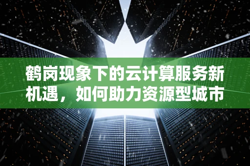 鹤岗现象下的云计算服务新机遇，如何助力资源型城市转型？