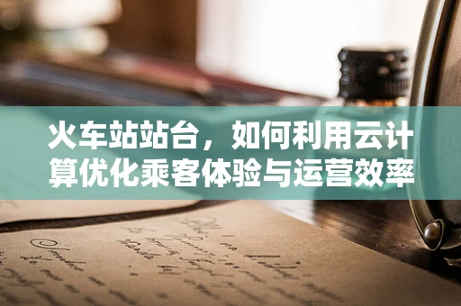 火车站站台，如何利用云计算优化乘客体验与运营效率？