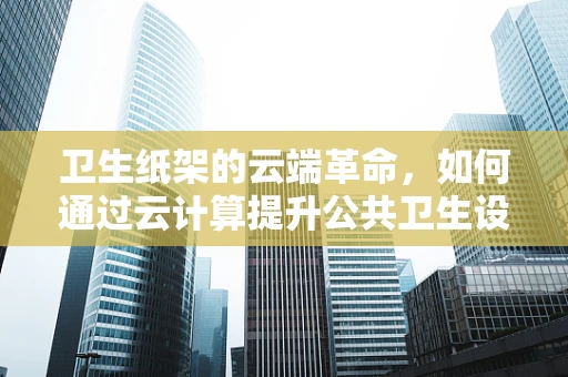 卫生纸架的云端革命，如何通过云计算提升公共卫生设施的智能化与便捷性？