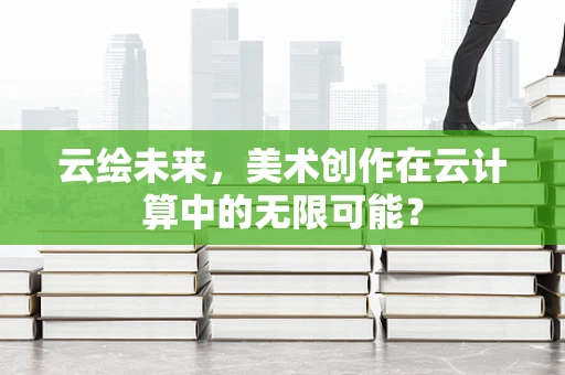 云绘未来，美术创作在云计算中的无限可能？