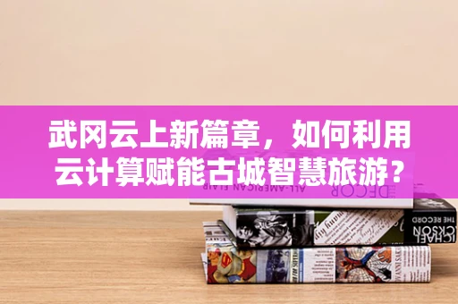 武冈云上新篇章，如何利用云计算赋能古城智慧旅游？