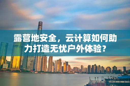 露营地安全，云计算如何助力打造无忧户外体验？