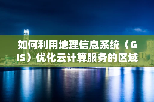如何利用地理信息系统（GIS）优化云计算服务的区域部署？