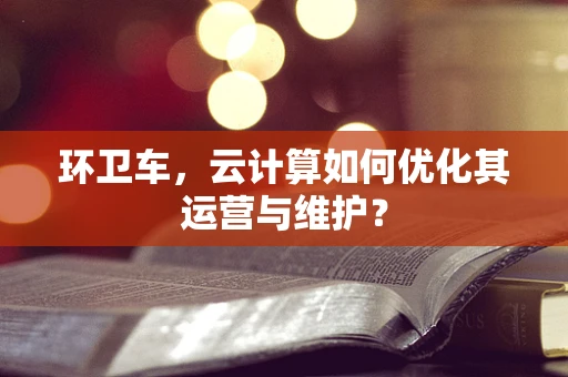 环卫车，云计算如何优化其运营与维护？