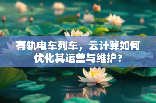 有轨电车列车，云计算如何优化其运营与维护？