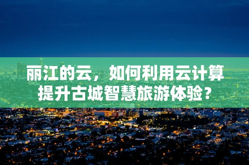 丽江的云，如何利用云计算提升古城智慧旅游体验？
