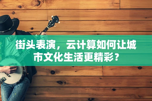 街头表演，云计算如何让城市文化生活更精彩？