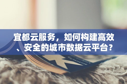 宜都云服务，如何构建高效、安全的城市数据云平台？