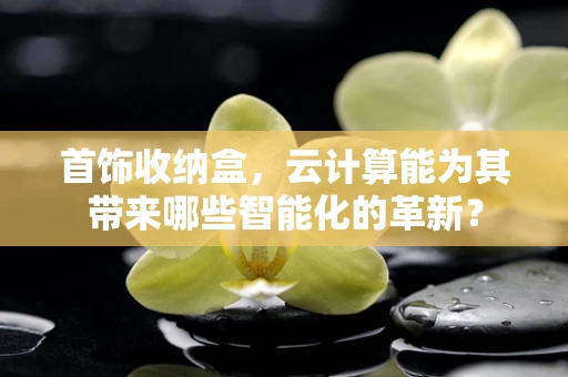 首饰收纳盒，云计算能为其带来哪些智能化的革新？